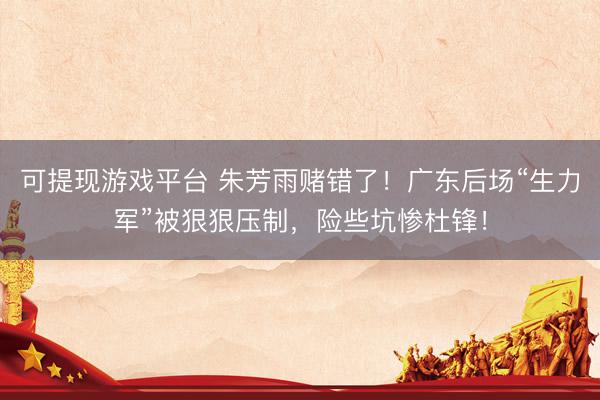 可提现游戏平台 朱芳雨赌错了！广东后场“生力军”被狠狠压制，险些坑惨杜锋！