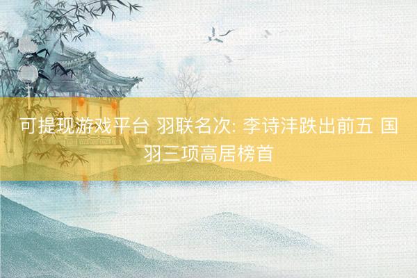 可提现游戏平台 羽联名次: 李诗沣跌出前五 国羽三项高居榜首