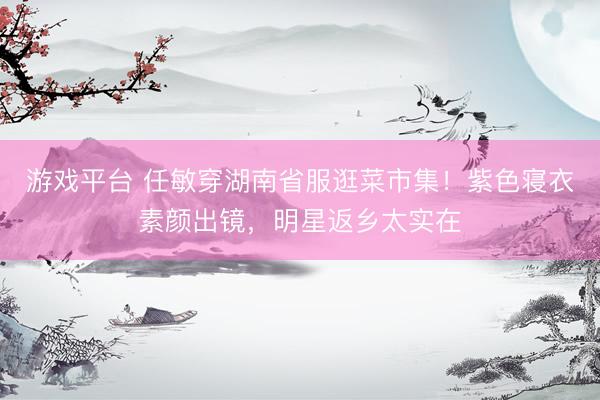 游戏平台 任敏穿湖南省服逛菜市集！紫色寝衣素颜出镜，明星返乡太实在
