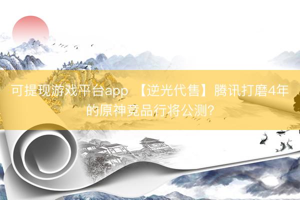 可提现游戏平台app 【逆光代售】腾讯打磨4年的原神竞品行将公测？