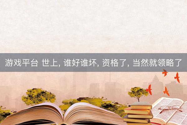 游戏平台 世上, 谁好谁坏, 资格了, 当然就领略了