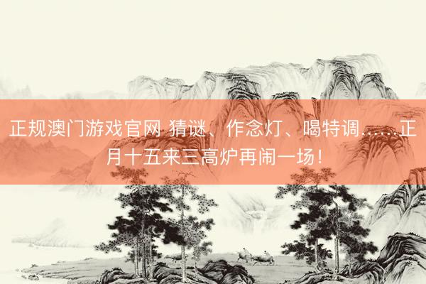 正规澳门游戏官网 猜谜、作念灯、喝特调……正月十五来三高炉再闹一场！