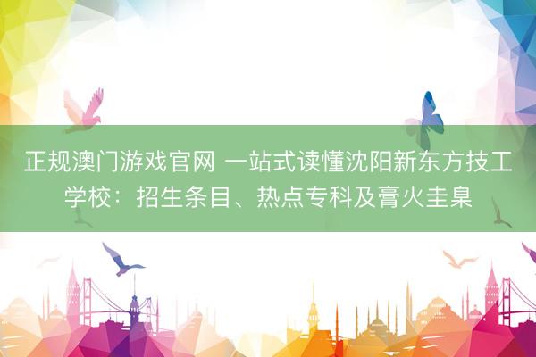 正规澳门游戏官网 一站式读懂沈阳新东方技工学校：招生条目、热点专科及膏火圭臬