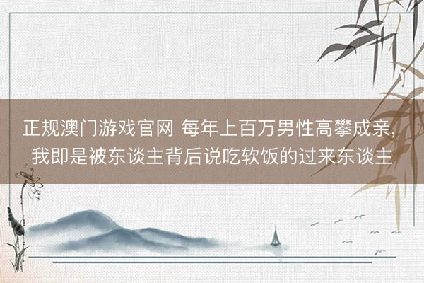 正规澳门游戏官网 每年上百万男性高攀成亲, 我即是被东谈主背后说吃软饭的过来东谈主