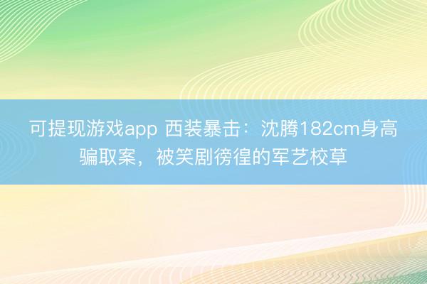 可提现游戏app 西装暴击：沈腾182cm身高骗取案，被笑剧徬徨的军艺校草