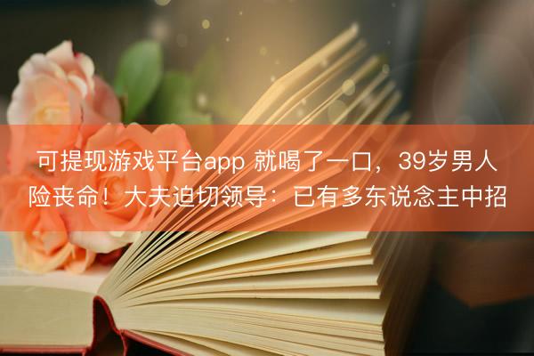 可提现游戏平台app 就喝了一口，39岁男人险丧命！大夫迫切领导：已有多东说念主中招