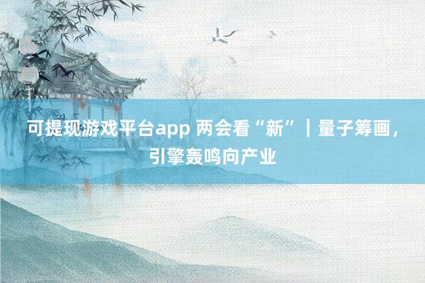 可提现游戏平台app 两会看“新”｜量子筹画，引擎轰鸣向产业
