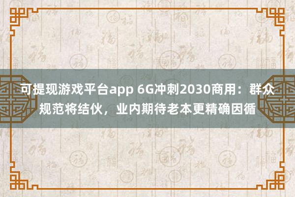 可提现游戏平台app 6G冲刺2030商用：群众规范将结伙，业内期待老本更精确因循