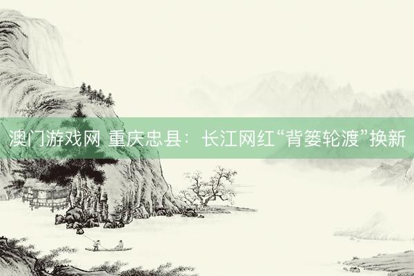 澳门游戏网 重庆忠县：长江网红“背篓轮渡”换新