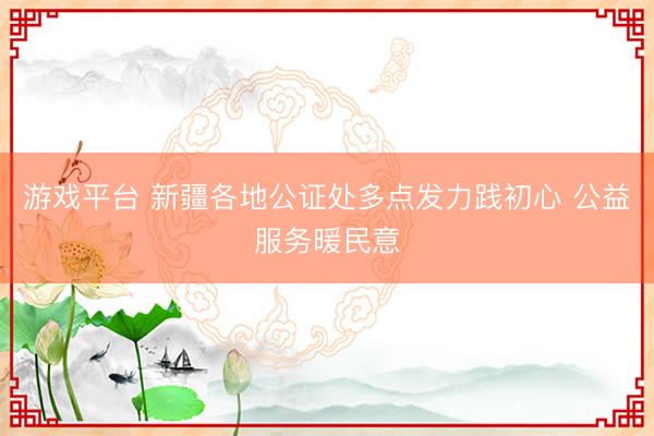 游戏平台 新疆各地公证处多点发力践初心 公益服务暖民意