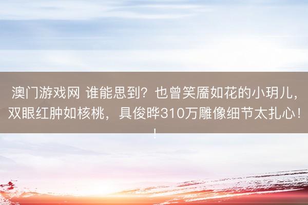 澳门游戏网 谁能思到？也曾笑靥如花的小玥儿，双眼红肿如核桃，具俊晔310万雕像细节太扎心！