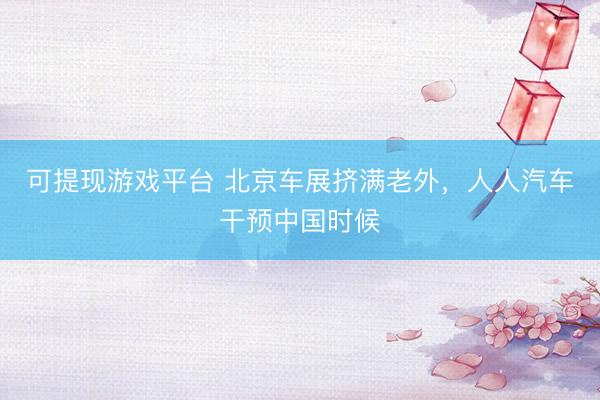 可提现游戏平台 北京车展挤满老外，人人汽车干预中国时候