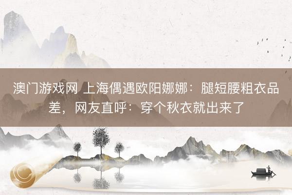 澳门游戏网 上海偶遇欧阳娜娜：腿短腰粗衣品差，网友直呼：穿个秋衣就出来了