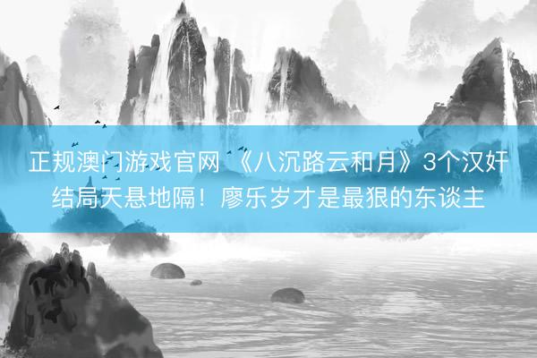 正规澳门游戏官网 《八沉路云和月》3个汉奸结局天悬地隔！廖乐岁才是最狠的东谈主