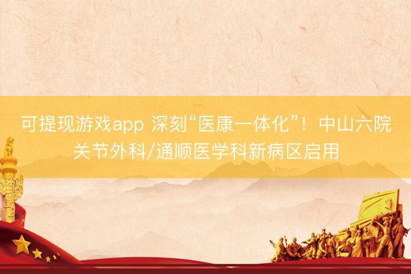 可提现游戏app 深刻“医康一体化”！中山六院关节外科/通顺医学科新病区启用