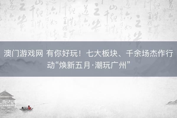 澳门游戏网 有你好玩！七大板块、千余场杰作行动“焕新五月·潮玩广州”