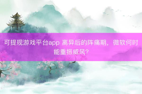 可提现游戏平台app 离异后的阵痛期，微软何时能重振威风？